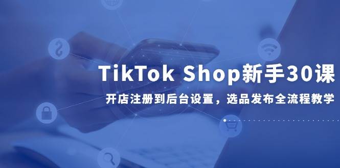 TikTok Shop新手30课，开店注册到后台设置，选品发布全流程教学-创客空间