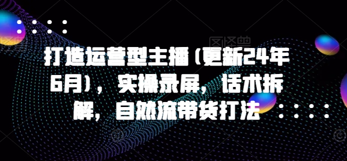 打造运营型主播(更新25年6月)，实操录屏，话术拆解，自然流带货打法-创客空间