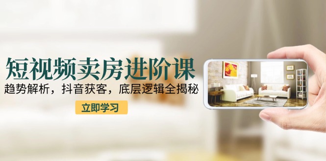 （15096期）短视频卖房进阶课：趋势解析，抖音获客，底层逻辑全揭秘-创客空间