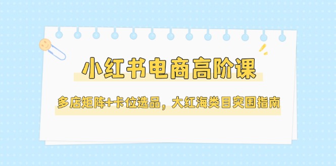 （14940期）小红书电商高阶课，多店矩阵+卡位选品，大红海类目突围指南（更新5月）-创客空间