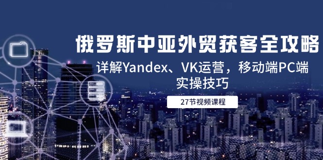 （14959期）俄罗斯中亚外贸获客全攻略，详解Yandex、VK运营，移动端PC端实操技巧-创客空间