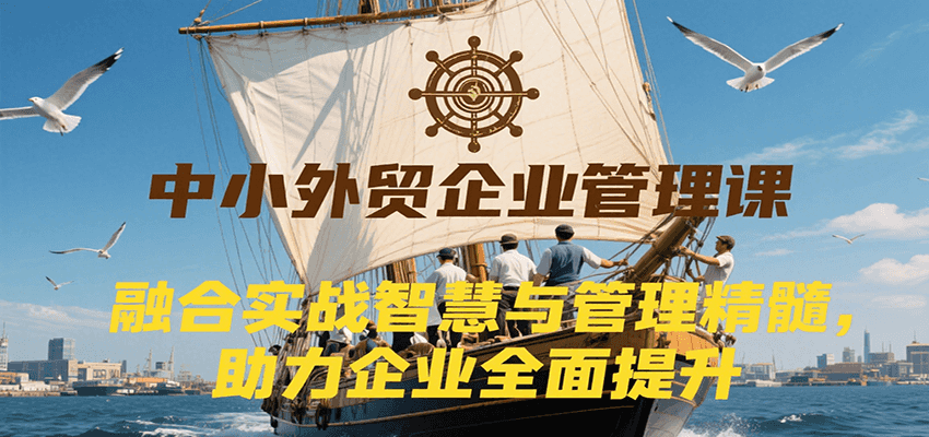 中小外贸企业管理课，融合实战智慧与管理精髓，助力企业全面提升管理水平-创客空间