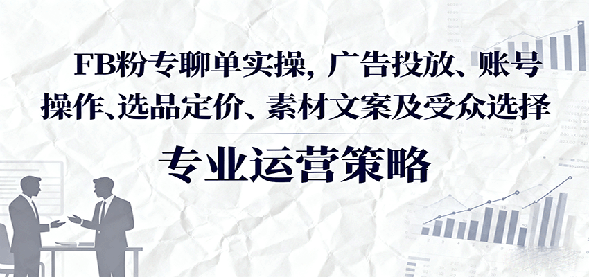 FB粉专聊单实操，广告投放、账号操作、选品定价、素材文案及受众选择-创客空间