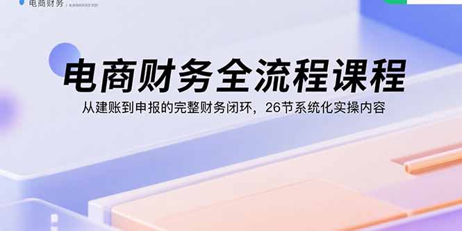 （15893期）电商财务全流程课程：从建账到申报的完整财务闭环，26节系统化实操内容-创客空间